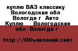   куплю ВАЗ классику - Вологодская обл., Вологда г. Авто » Куплю   . Вологодская обл.,Вологда г.